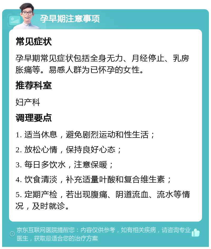 孕早期注意事项 常见症状 孕早期常见症状包括全身无力、月经停止、乳房胀痛等。易感人群为已怀孕的女性。 推荐科室 妇产科 调理要点 1. 适当休息，避免剧烈运动和性生活； 2. 放松心情，保持良好心态； 3. 每日多饮水，注意保暖； 4. 饮食清淡，补充适量叶酸和复合维生素； 5. 定期产检，若出现腹痛、阴道流血、流水等情况，及时就诊。