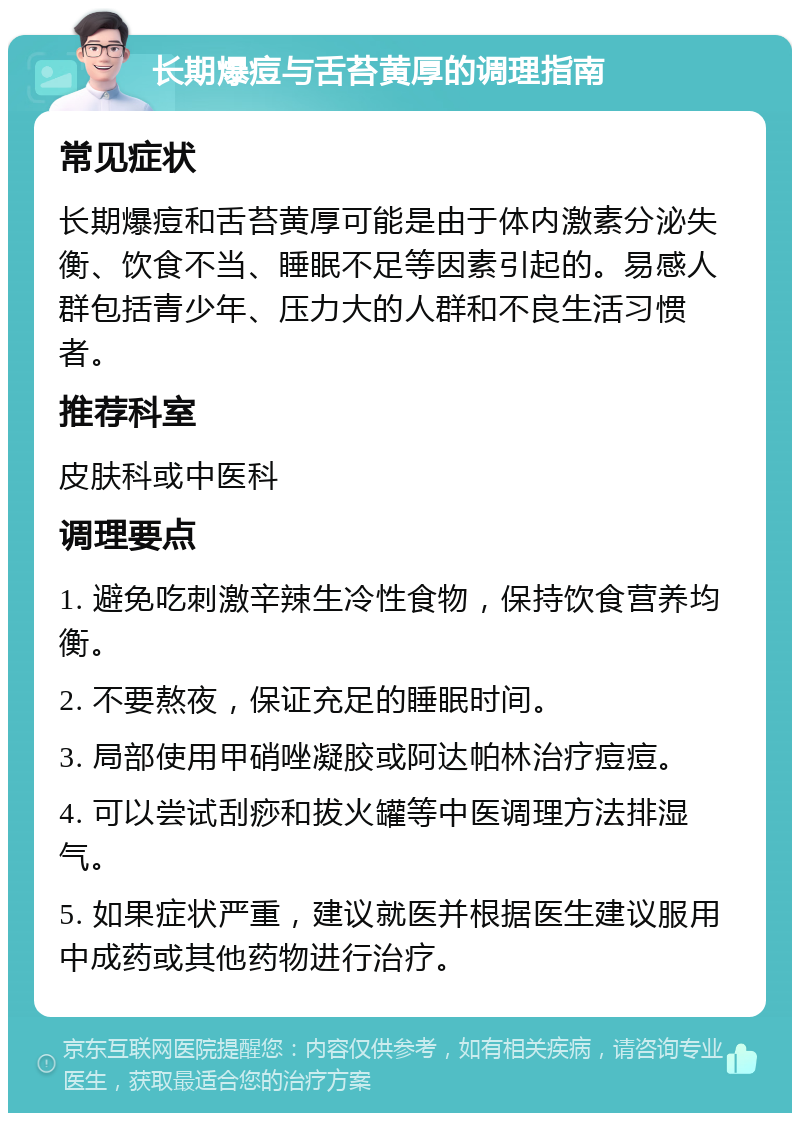 长期爆痘与舌苔黄厚的调理指南 常见症状 长期爆痘和舌苔黄厚可能是由于体内激素分泌失衡、饮食不当、睡眠不足等因素引起的。易感人群包括青少年、压力大的人群和不良生活习惯者。 推荐科室 皮肤科或中医科 调理要点 1. 避免吃刺激辛辣生冷性食物，保持饮食营养均衡。 2. 不要熬夜，保证充足的睡眠时间。 3. 局部使用甲硝唑凝胶或阿达帕林治疗痘痘。 4. 可以尝试刮痧和拔火罐等中医调理方法排湿气。 5. 如果症状严重，建议就医并根据医生建议服用中成药或其他药物进行治疗。