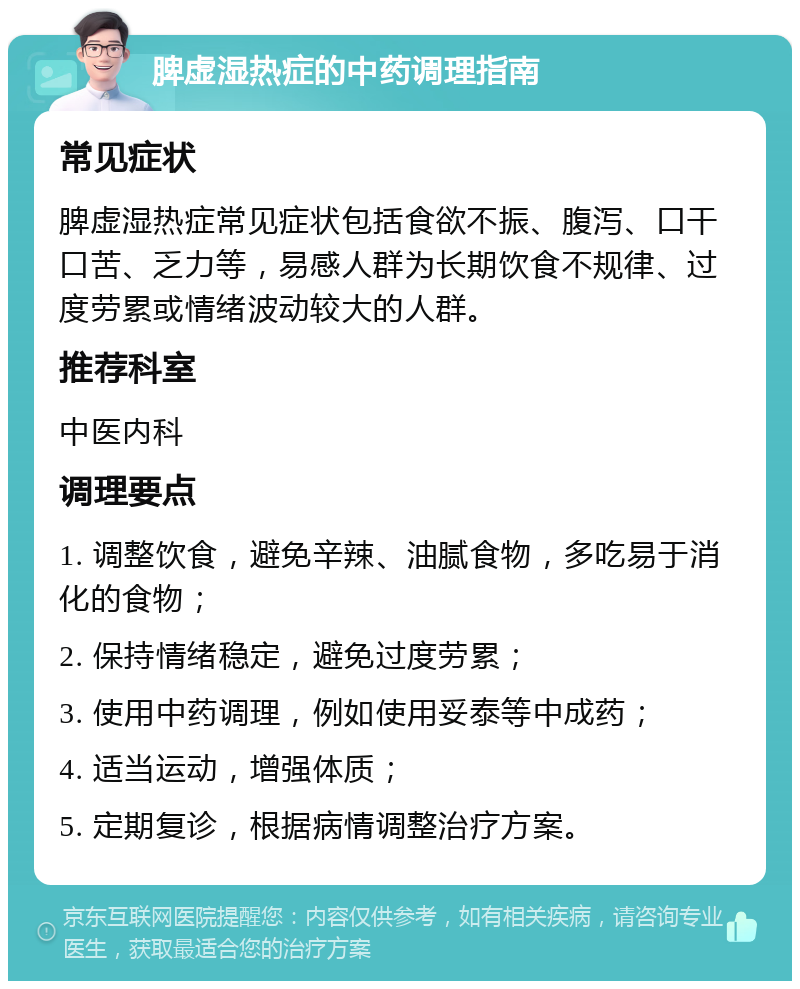 脾虚湿热症的中药调理指南 常见症状 脾虚湿热症常见症状包括食欲不振、腹泻、口干口苦、乏力等，易感人群为长期饮食不规律、过度劳累或情绪波动较大的人群。 推荐科室 中医内科 调理要点 1. 调整饮食，避免辛辣、油腻食物，多吃易于消化的食物； 2. 保持情绪稳定，避免过度劳累； 3. 使用中药调理，例如使用妥泰等中成药； 4. 适当运动，增强体质； 5. 定期复诊，根据病情调整治疗方案。