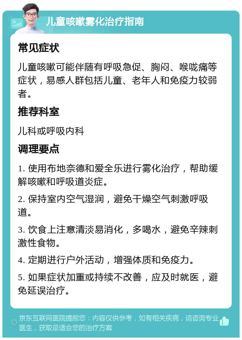 儿童咳嗽雾化治疗指南 常见症状 儿童咳嗽可能伴随有呼吸急促、胸闷、喉咙痛等症状，易感人群包括儿童、老年人和免疫力较弱者。 推荐科室 儿科或呼吸内科 调理要点 1. 使用布地奈德和爱全乐进行雾化治疗，帮助缓解咳嗽和呼吸道炎症。 2. 保持室内空气湿润，避免干燥空气刺激呼吸道。 3. 饮食上注意清淡易消化，多喝水，避免辛辣刺激性食物。 4. 定期进行户外活动，增强体质和免疫力。 5. 如果症状加重或持续不改善，应及时就医，避免延误治疗。