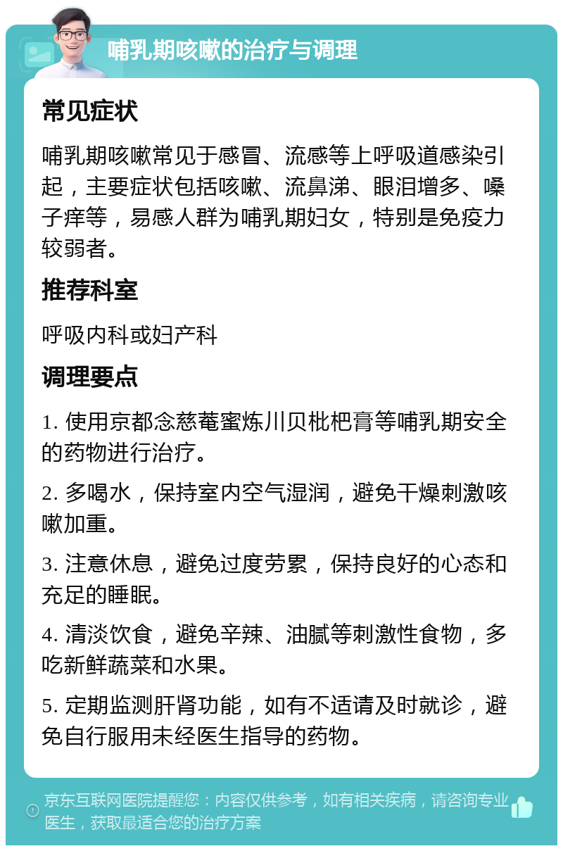 哺乳期咳嗽的治疗与调理 常见症状 哺乳期咳嗽常见于感冒、流感等上呼吸道感染引起，主要症状包括咳嗽、流鼻涕、眼泪增多、嗓子痒等，易感人群为哺乳期妇女，特别是免疫力较弱者。 推荐科室 呼吸内科或妇产科 调理要点 1. 使用京都念慈菴蜜炼川贝枇杷膏等哺乳期安全的药物进行治疗。 2. 多喝水，保持室内空气湿润，避免干燥刺激咳嗽加重。 3. 注意休息，避免过度劳累，保持良好的心态和充足的睡眠。 4. 清淡饮食，避免辛辣、油腻等刺激性食物，多吃新鲜蔬菜和水果。 5. 定期监测肝肾功能，如有不适请及时就诊，避免自行服用未经医生指导的药物。