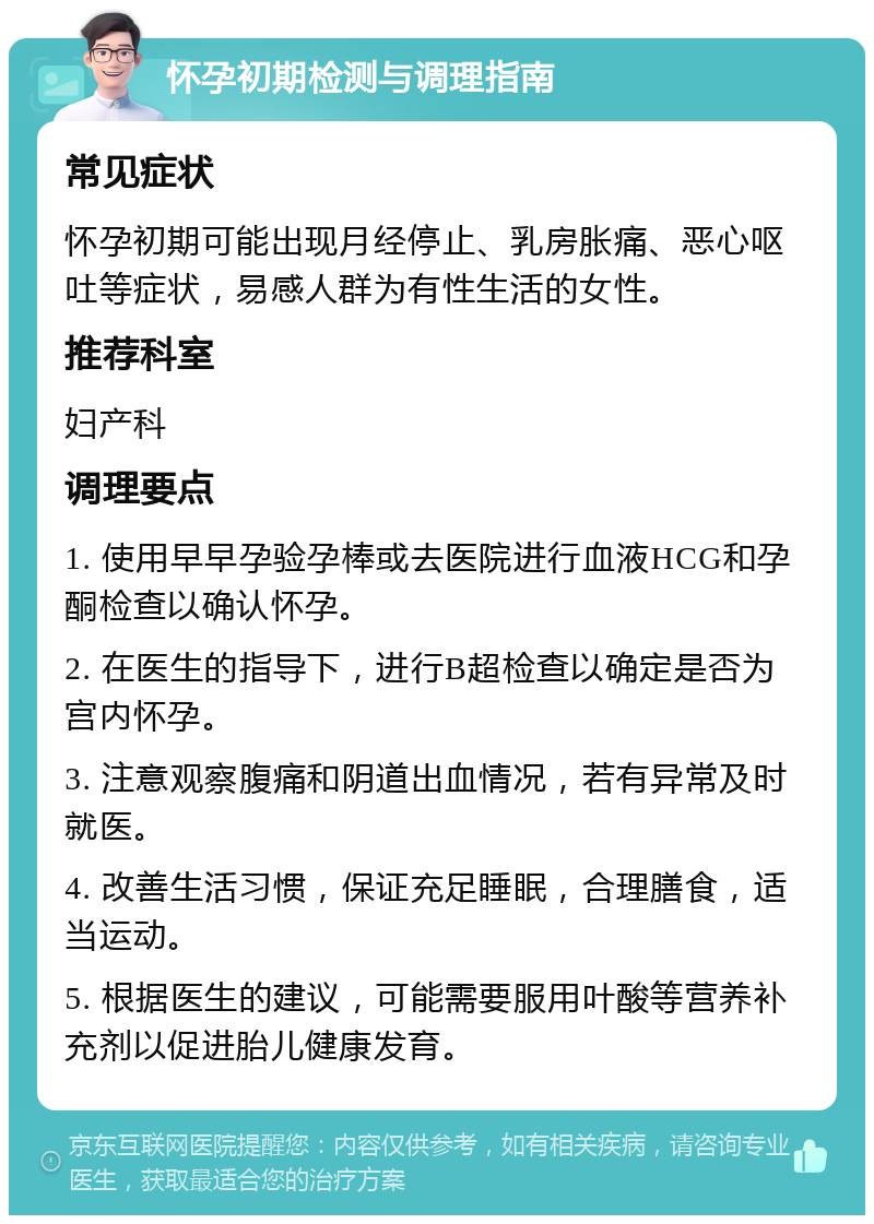 怀孕初期检测与调理指南 常见症状 怀孕初期可能出现月经停止、乳房胀痛、恶心呕吐等症状，易感人群为有性生活的女性。 推荐科室 妇产科 调理要点 1. 使用早早孕验孕棒或去医院进行血液HCG和孕酮检查以确认怀孕。 2. 在医生的指导下，进行B超检查以确定是否为宫内怀孕。 3. 注意观察腹痛和阴道出血情况，若有异常及时就医。 4. 改善生活习惯，保证充足睡眠，合理膳食，适当运动。 5. 根据医生的建议，可能需要服用叶酸等营养补充剂以促进胎儿健康发育。