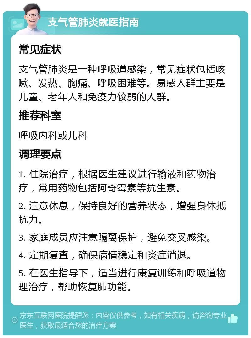 支气管肺炎就医指南 常见症状 支气管肺炎是一种呼吸道感染，常见症状包括咳嗽、发热、胸痛、呼吸困难等。易感人群主要是儿童、老年人和免疫力较弱的人群。 推荐科室 呼吸内科或儿科 调理要点 1. 住院治疗，根据医生建议进行输液和药物治疗，常用药物包括阿奇霉素等抗生素。 2. 注意休息，保持良好的营养状态，增强身体抵抗力。 3. 家庭成员应注意隔离保护，避免交叉感染。 4. 定期复查，确保病情稳定和炎症消退。 5. 在医生指导下，适当进行康复训练和呼吸道物理治疗，帮助恢复肺功能。