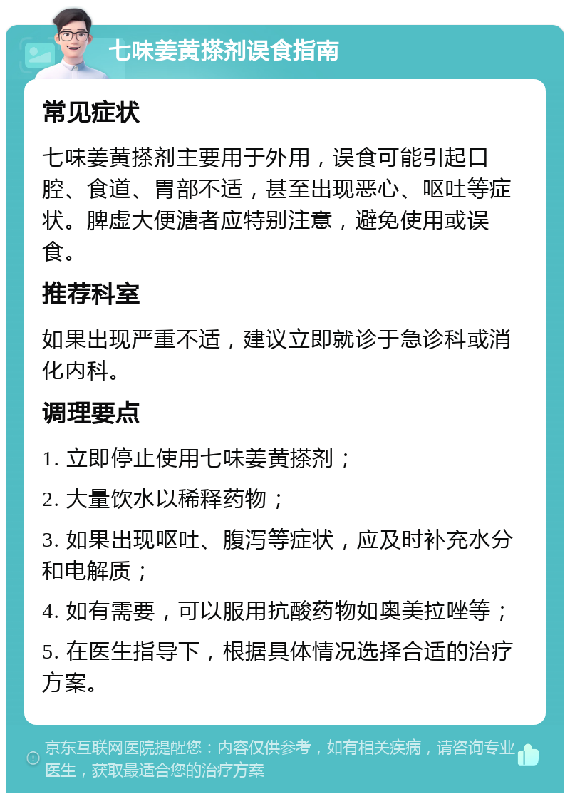 七味姜黄搽剂误食指南 常见症状 七味姜黄搽剂主要用于外用，误食可能引起口腔、食道、胃部不适，甚至出现恶心、呕吐等症状。脾虚大便溏者应特别注意，避免使用或误食。 推荐科室 如果出现严重不适，建议立即就诊于急诊科或消化内科。 调理要点 1. 立即停止使用七味姜黄搽剂； 2. 大量饮水以稀释药物； 3. 如果出现呕吐、腹泻等症状，应及时补充水分和电解质； 4. 如有需要，可以服用抗酸药物如奥美拉唑等； 5. 在医生指导下，根据具体情况选择合适的治疗方案。