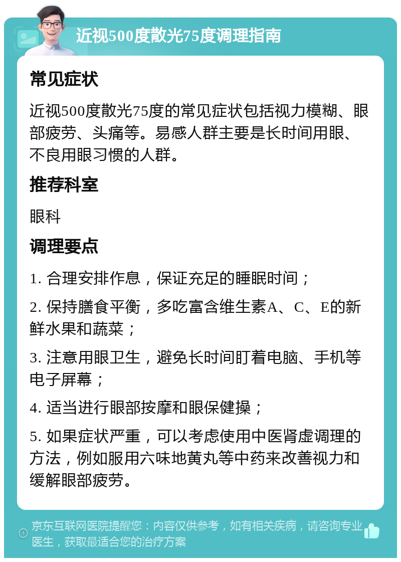 近视500度散光75度调理指南 常见症状 近视500度散光75度的常见症状包括视力模糊、眼部疲劳、头痛等。易感人群主要是长时间用眼、不良用眼习惯的人群。 推荐科室 眼科 调理要点 1. 合理安排作息，保证充足的睡眠时间； 2. 保持膳食平衡，多吃富含维生素A、C、E的新鲜水果和蔬菜； 3. 注意用眼卫生，避免长时间盯着电脑、手机等电子屏幕； 4. 适当进行眼部按摩和眼保健操； 5. 如果症状严重，可以考虑使用中医肾虚调理的方法，例如服用六味地黄丸等中药来改善视力和缓解眼部疲劳。