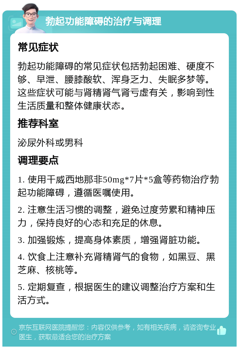 勃起功能障碍的治疗与调理 常见症状 勃起功能障碍的常见症状包括勃起困难、硬度不够、早泄、腰膝酸软、浑身乏力、失眠多梦等。这些症状可能与肾精肾气肾亏虚有关，影响到性生活质量和整体健康状态。 推荐科室 泌尿外科或男科 调理要点 1. 使用千威西地那非50mg*7片*5盒等药物治疗勃起功能障碍，遵循医嘱使用。 2. 注意生活习惯的调整，避免过度劳累和精神压力，保持良好的心态和充足的休息。 3. 加强锻炼，提高身体素质，增强肾脏功能。 4. 饮食上注意补充肾精肾气的食物，如黑豆、黑芝麻、核桃等。 5. 定期复查，根据医生的建议调整治疗方案和生活方式。