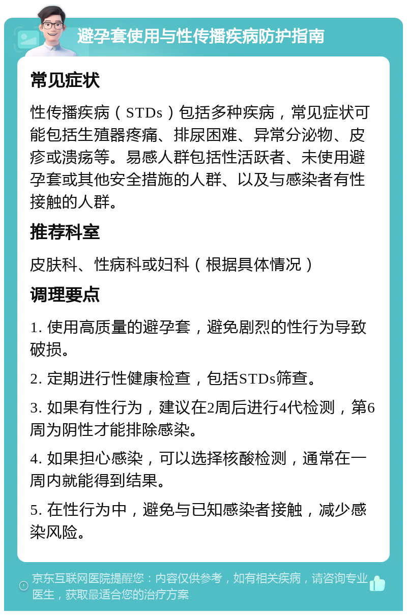 避孕套使用与性传播疾病防护指南 常见症状 性传播疾病（STDs）包括多种疾病，常见症状可能包括生殖器疼痛、排尿困难、异常分泌物、皮疹或溃疡等。易感人群包括性活跃者、未使用避孕套或其他安全措施的人群、以及与感染者有性接触的人群。 推荐科室 皮肤科、性病科或妇科（根据具体情况） 调理要点 1. 使用高质量的避孕套，避免剧烈的性行为导致破损。 2. 定期进行性健康检查，包括STDs筛查。 3. 如果有性行为，建议在2周后进行4代检测，第6周为阴性才能排除感染。 4. 如果担心感染，可以选择核酸检测，通常在一周内就能得到结果。 5. 在性行为中，避免与已知感染者接触，减少感染风险。