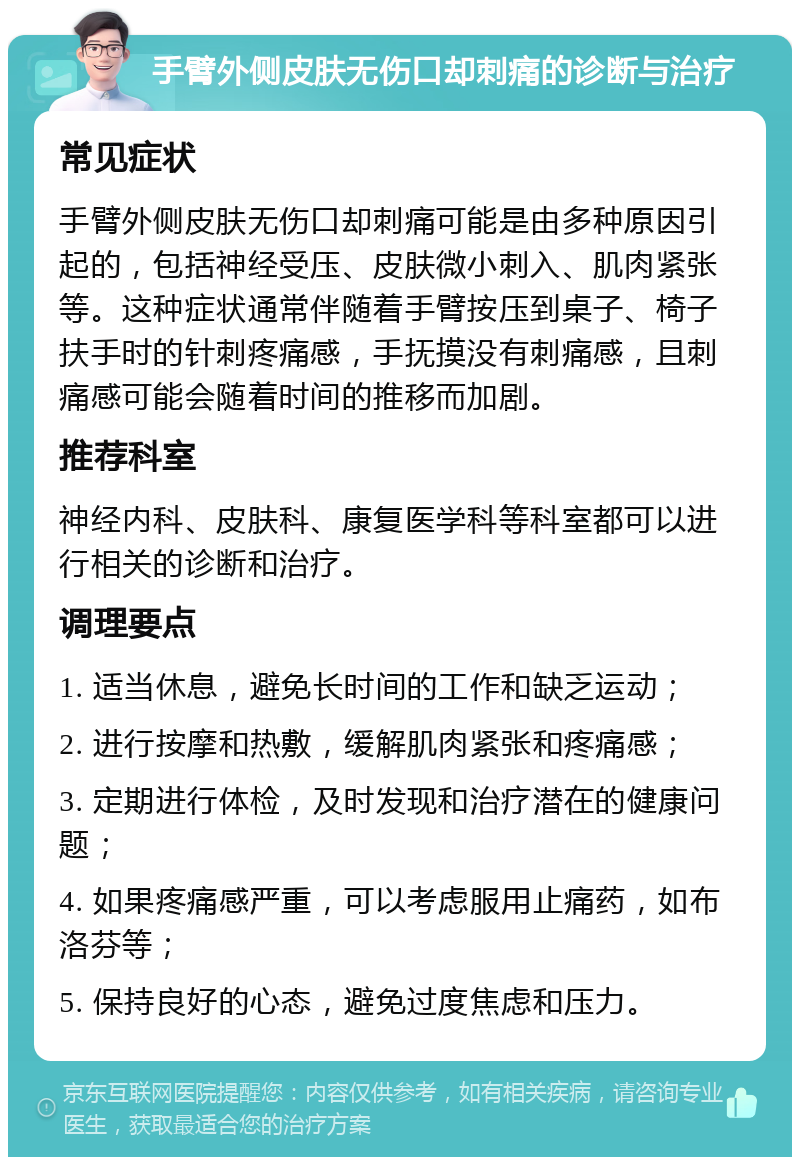 手臂外侧皮肤无伤口却刺痛的诊断与治疗 常见症状 手臂外侧皮肤无伤口却刺痛可能是由多种原因引起的，包括神经受压、皮肤微小刺入、肌肉紧张等。这种症状通常伴随着手臂按压到桌子、椅子扶手时的针刺疼痛感，手抚摸没有刺痛感，且刺痛感可能会随着时间的推移而加剧。 推荐科室 神经内科、皮肤科、康复医学科等科室都可以进行相关的诊断和治疗。 调理要点 1. 适当休息，避免长时间的工作和缺乏运动； 2. 进行按摩和热敷，缓解肌肉紧张和疼痛感； 3. 定期进行体检，及时发现和治疗潜在的健康问题； 4. 如果疼痛感严重，可以考虑服用止痛药，如布洛芬等； 5. 保持良好的心态，避免过度焦虑和压力。