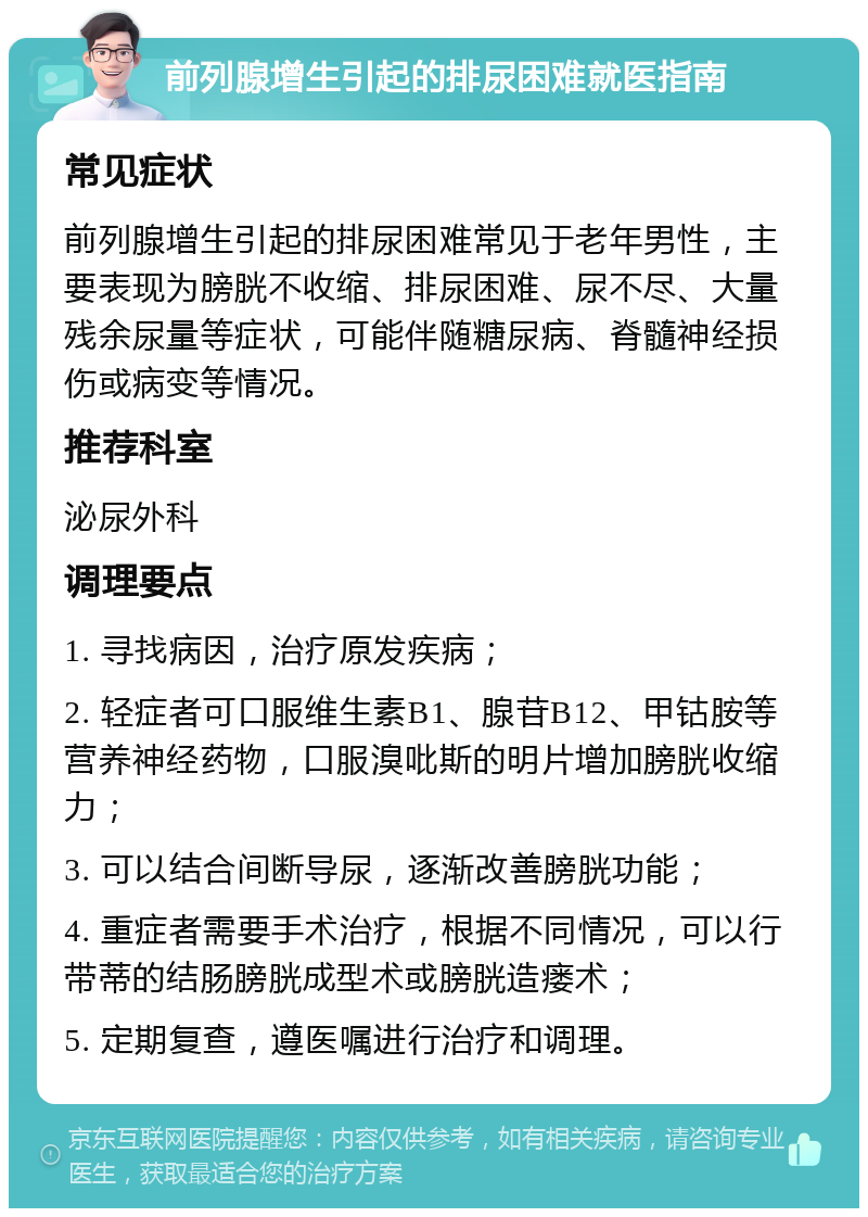 前列腺增生引起的排尿困难就医指南 常见症状 前列腺增生引起的排尿困难常见于老年男性，主要表现为膀胱不收缩、排尿困难、尿不尽、大量残余尿量等症状，可能伴随糖尿病、脊髓神经损伤或病变等情况。 推荐科室 泌尿外科 调理要点 1. 寻找病因，治疗原发疾病； 2. 轻症者可口服维生素B1、腺苷B12、甲钴胺等营养神经药物，口服溴吡斯的明片增加膀胱收缩力； 3. 可以结合间断导尿，逐渐改善膀胱功能； 4. 重症者需要手术治疗，根据不同情况，可以行带蒂的结肠膀胱成型术或膀胱造瘘术； 5. 定期复查，遵医嘱进行治疗和调理。