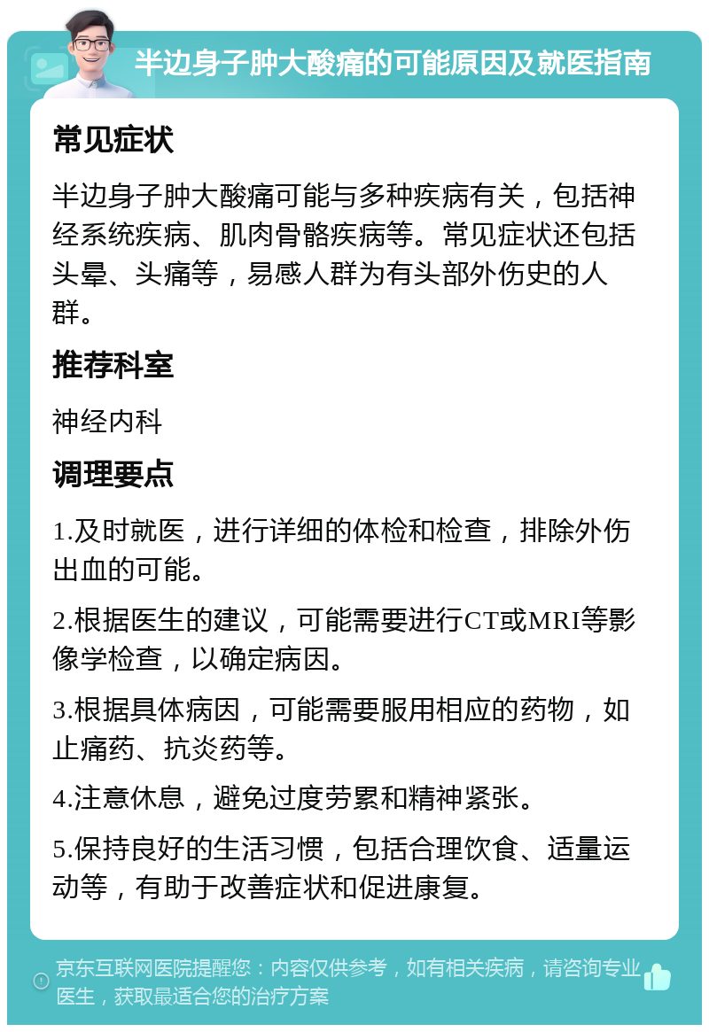 半边身子肿大酸痛的可能原因及就医指南 常见症状 半边身子肿大酸痛可能与多种疾病有关，包括神经系统疾病、肌肉骨骼疾病等。常见症状还包括头晕、头痛等，易感人群为有头部外伤史的人群。 推荐科室 神经内科 调理要点 1.及时就医，进行详细的体检和检查，排除外伤出血的可能。 2.根据医生的建议，可能需要进行CT或MRI等影像学检查，以确定病因。 3.根据具体病因，可能需要服用相应的药物，如止痛药、抗炎药等。 4.注意休息，避免过度劳累和精神紧张。 5.保持良好的生活习惯，包括合理饮食、适量运动等，有助于改善症状和促进康复。