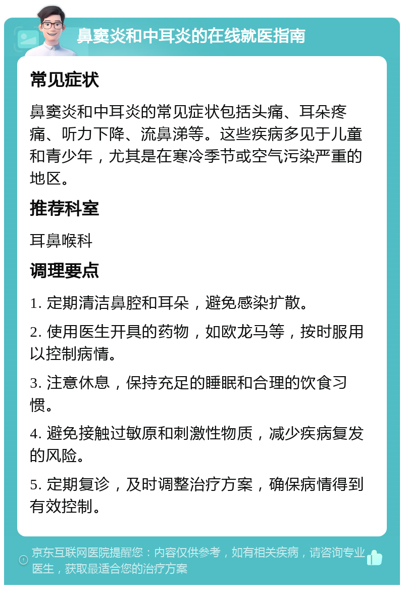 鼻窦炎和中耳炎的在线就医指南 常见症状 鼻窦炎和中耳炎的常见症状包括头痛、耳朵疼痛、听力下降、流鼻涕等。这些疾病多见于儿童和青少年，尤其是在寒冷季节或空气污染严重的地区。 推荐科室 耳鼻喉科 调理要点 1. 定期清洁鼻腔和耳朵，避免感染扩散。 2. 使用医生开具的药物，如欧龙马等，按时服用以控制病情。 3. 注意休息，保持充足的睡眠和合理的饮食习惯。 4. 避免接触过敏原和刺激性物质，减少疾病复发的风险。 5. 定期复诊，及时调整治疗方案，确保病情得到有效控制。