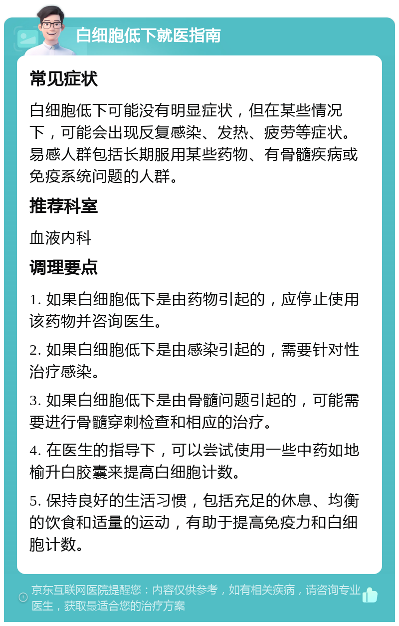 白细胞低下就医指南 常见症状 白细胞低下可能没有明显症状，但在某些情况下，可能会出现反复感染、发热、疲劳等症状。易感人群包括长期服用某些药物、有骨髓疾病或免疫系统问题的人群。 推荐科室 血液内科 调理要点 1. 如果白细胞低下是由药物引起的，应停止使用该药物并咨询医生。 2. 如果白细胞低下是由感染引起的，需要针对性治疗感染。 3. 如果白细胞低下是由骨髓问题引起的，可能需要进行骨髓穿刺检查和相应的治疗。 4. 在医生的指导下，可以尝试使用一些中药如地榆升白胶囊来提高白细胞计数。 5. 保持良好的生活习惯，包括充足的休息、均衡的饮食和适量的运动，有助于提高免疫力和白细胞计数。