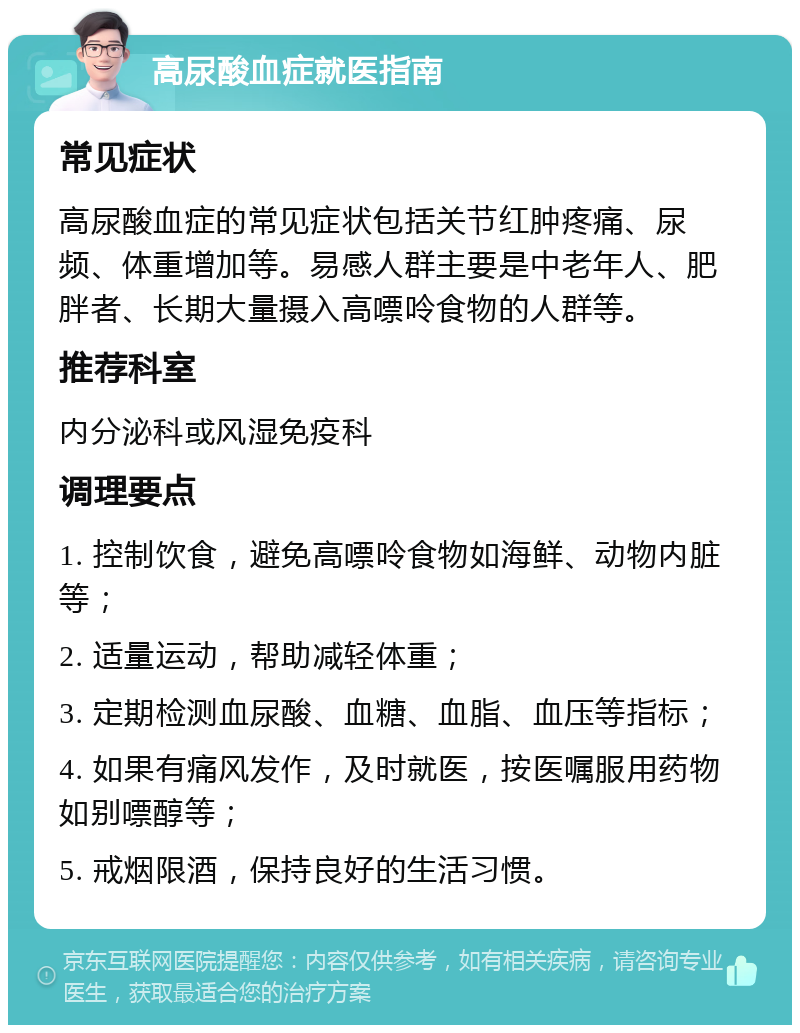 高尿酸血症就医指南 常见症状 高尿酸血症的常见症状包括关节红肿疼痛、尿频、体重增加等。易感人群主要是中老年人、肥胖者、长期大量摄入高嘌呤食物的人群等。 推荐科室 内分泌科或风湿免疫科 调理要点 1. 控制饮食，避免高嘌呤食物如海鲜、动物内脏等； 2. 适量运动，帮助减轻体重； 3. 定期检测血尿酸、血糖、血脂、血压等指标； 4. 如果有痛风发作，及时就医，按医嘱服用药物如别嘌醇等； 5. 戒烟限酒，保持良好的生活习惯。