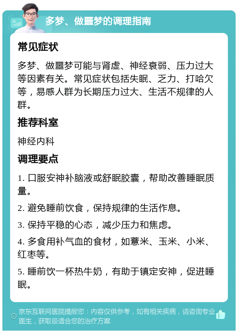 多梦、做噩梦的调理指南 常见症状 多梦、做噩梦可能与肾虚、神经衰弱、压力过大等因素有关。常见症状包括失眠、乏力、打哈欠等，易感人群为长期压力过大、生活不规律的人群。 推荐科室 神经内科 调理要点 1. 口服安神补脑液或舒眠胶囊，帮助改善睡眠质量。 2. 避免睡前饮食，保持规律的生活作息。 3. 保持平稳的心态，减少压力和焦虑。 4. 多食用补气血的食材，如薏米、玉米、小米、红枣等。 5. 睡前饮一杯热牛奶，有助于镇定安神，促进睡眠。