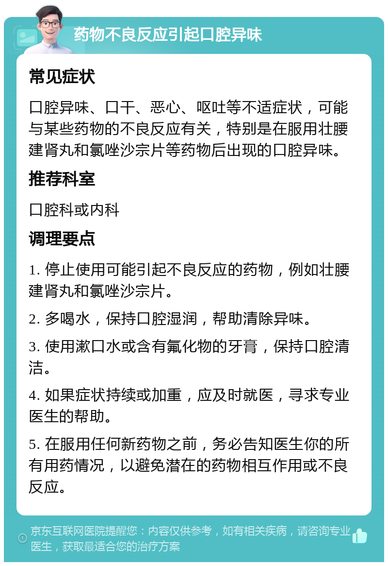 药物不良反应引起口腔异味 常见症状 口腔异味、口干、恶心、呕吐等不适症状，可能与某些药物的不良反应有关，特别是在服用壮腰建肾丸和氯唑沙宗片等药物后出现的口腔异味。 推荐科室 口腔科或内科 调理要点 1. 停止使用可能引起不良反应的药物，例如壮腰建肾丸和氯唑沙宗片。 2. 多喝水，保持口腔湿润，帮助清除异味。 3. 使用漱口水或含有氟化物的牙膏，保持口腔清洁。 4. 如果症状持续或加重，应及时就医，寻求专业医生的帮助。 5. 在服用任何新药物之前，务必告知医生你的所有用药情况，以避免潜在的药物相互作用或不良反应。