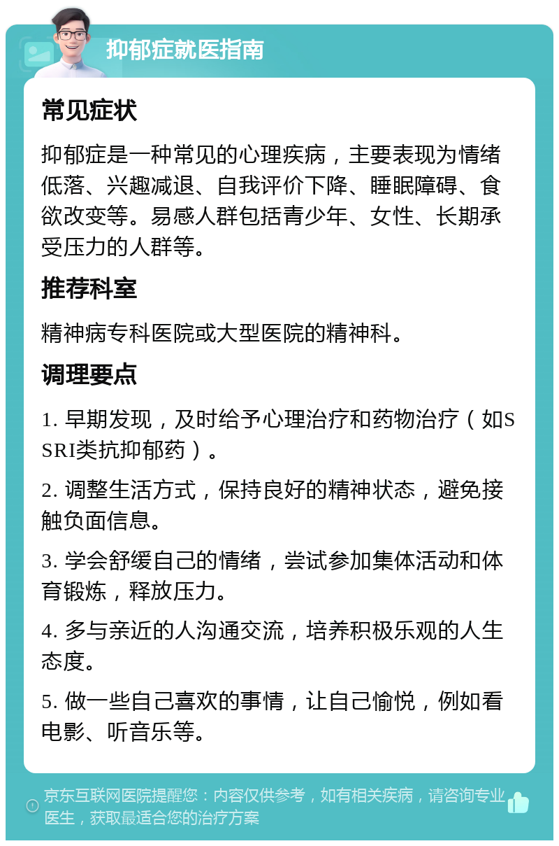 抑郁症就医指南 常见症状 抑郁症是一种常见的心理疾病，主要表现为情绪低落、兴趣减退、自我评价下降、睡眠障碍、食欲改变等。易感人群包括青少年、女性、长期承受压力的人群等。 推荐科室 精神病专科医院或大型医院的精神科。 调理要点 1. 早期发现，及时给予心理治疗和药物治疗（如SSRI类抗抑郁药）。 2. 调整生活方式，保持良好的精神状态，避免接触负面信息。 3. 学会舒缓自己的情绪，尝试参加集体活动和体育锻炼，释放压力。 4. 多与亲近的人沟通交流，培养积极乐观的人生态度。 5. 做一些自己喜欢的事情，让自己愉悦，例如看电影、听音乐等。