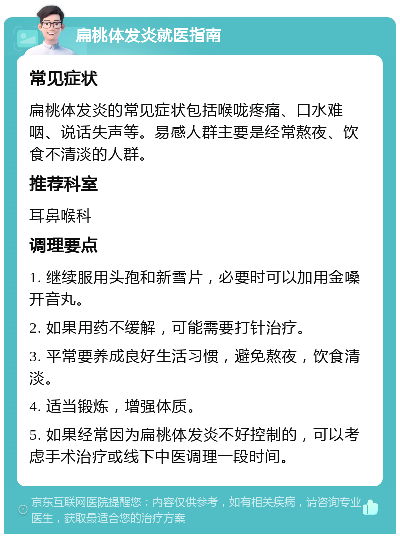 扁桃体发炎就医指南 常见症状 扁桃体发炎的常见症状包括喉咙疼痛、口水难咽、说话失声等。易感人群主要是经常熬夜、饮食不清淡的人群。 推荐科室 耳鼻喉科 调理要点 1. 继续服用头孢和新雪片，必要时可以加用金嗓开音丸。 2. 如果用药不缓解，可能需要打针治疗。 3. 平常要养成良好生活习惯，避免熬夜，饮食清淡。 4. 适当锻炼，增强体质。 5. 如果经常因为扁桃体发炎不好控制的，可以考虑手术治疗或线下中医调理一段时间。