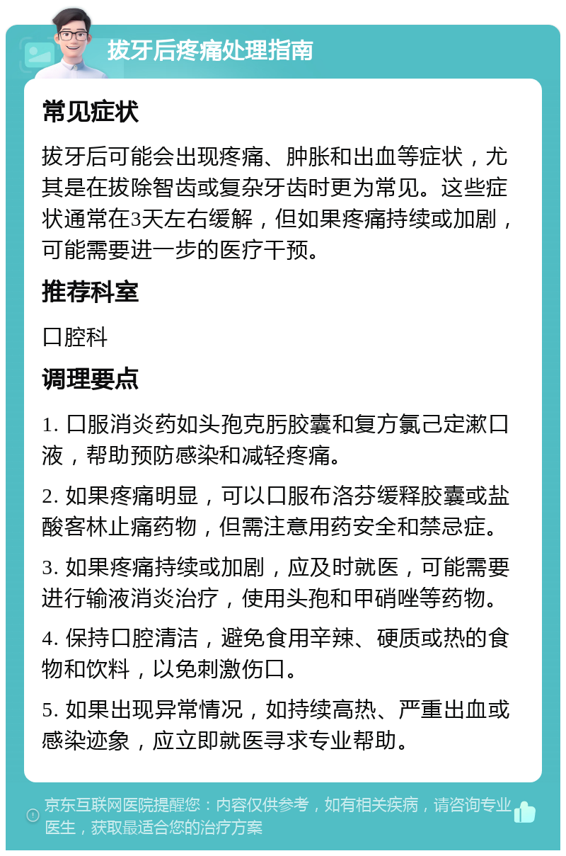 拔牙后疼痛处理指南 常见症状 拔牙后可能会出现疼痛、肿胀和出血等症状，尤其是在拔除智齿或复杂牙齿时更为常见。这些症状通常在3天左右缓解，但如果疼痛持续或加剧，可能需要进一步的医疗干预。 推荐科室 口腔科 调理要点 1. 口服消炎药如头孢克肟胶囊和复方氯己定漱口液，帮助预防感染和减轻疼痛。 2. 如果疼痛明显，可以口服布洛芬缓释胶囊或盐酸客林止痛药物，但需注意用药安全和禁忌症。 3. 如果疼痛持续或加剧，应及时就医，可能需要进行输液消炎治疗，使用头孢和甲硝唑等药物。 4. 保持口腔清洁，避免食用辛辣、硬质或热的食物和饮料，以免刺激伤口。 5. 如果出现异常情况，如持续高热、严重出血或感染迹象，应立即就医寻求专业帮助。