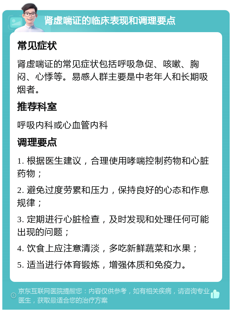 肾虚喘证的临床表现和调理要点 常见症状 肾虚喘证的常见症状包括呼吸急促、咳嗽、胸闷、心悸等。易感人群主要是中老年人和长期吸烟者。 推荐科室 呼吸内科或心血管内科 调理要点 1. 根据医生建议，合理使用哮喘控制药物和心脏药物； 2. 避免过度劳累和压力，保持良好的心态和作息规律； 3. 定期进行心脏检查，及时发现和处理任何可能出现的问题； 4. 饮食上应注意清淡，多吃新鲜蔬菜和水果； 5. 适当进行体育锻炼，增强体质和免疫力。