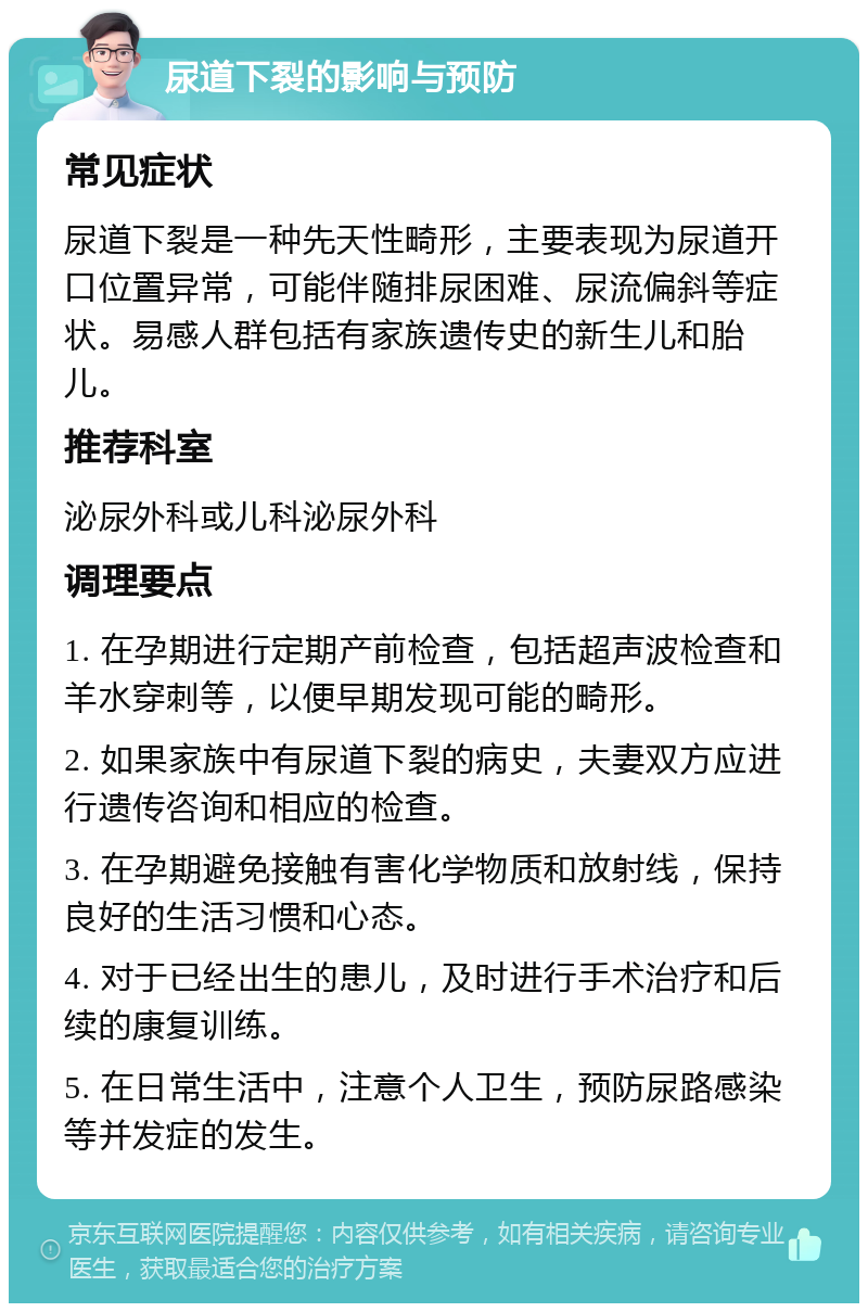 尿道下裂的影响与预防 常见症状 尿道下裂是一种先天性畸形，主要表现为尿道开口位置异常，可能伴随排尿困难、尿流偏斜等症状。易感人群包括有家族遗传史的新生儿和胎儿。 推荐科室 泌尿外科或儿科泌尿外科 调理要点 1. 在孕期进行定期产前检查，包括超声波检查和羊水穿刺等，以便早期发现可能的畸形。 2. 如果家族中有尿道下裂的病史，夫妻双方应进行遗传咨询和相应的检查。 3. 在孕期避免接触有害化学物质和放射线，保持良好的生活习惯和心态。 4. 对于已经出生的患儿，及时进行手术治疗和后续的康复训练。 5. 在日常生活中，注意个人卫生，预防尿路感染等并发症的发生。