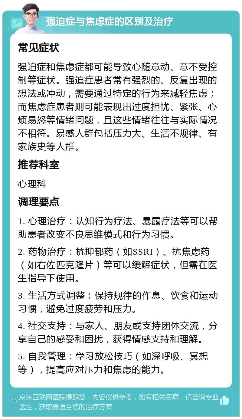 强迫症与焦虑症的区别及治疗 常见症状 强迫症和焦虑症都可能导致心随意动、意不受控制等症状。强迫症患者常有强烈的、反复出现的想法或冲动，需要通过特定的行为来减轻焦虑；而焦虑症患者则可能表现出过度担忧、紧张、心烦易怒等情绪问题，且这些情绪往往与实际情况不相符。易感人群包括压力大、生活不规律、有家族史等人群。 推荐科室 心理科 调理要点 1. 心理治疗：认知行为疗法、暴露疗法等可以帮助患者改变不良思维模式和行为习惯。 2. 药物治疗：抗抑郁药（如SSRI）、抗焦虑药（如右佐匹克隆片）等可以缓解症状，但需在医生指导下使用。 3. 生活方式调整：保持规律的作息、饮食和运动习惯，避免过度疲劳和压力。 4. 社交支持：与家人、朋友或支持团体交流，分享自己的感受和困扰，获得情感支持和理解。 5. 自我管理：学习放松技巧（如深呼吸、冥想等），提高应对压力和焦虑的能力。