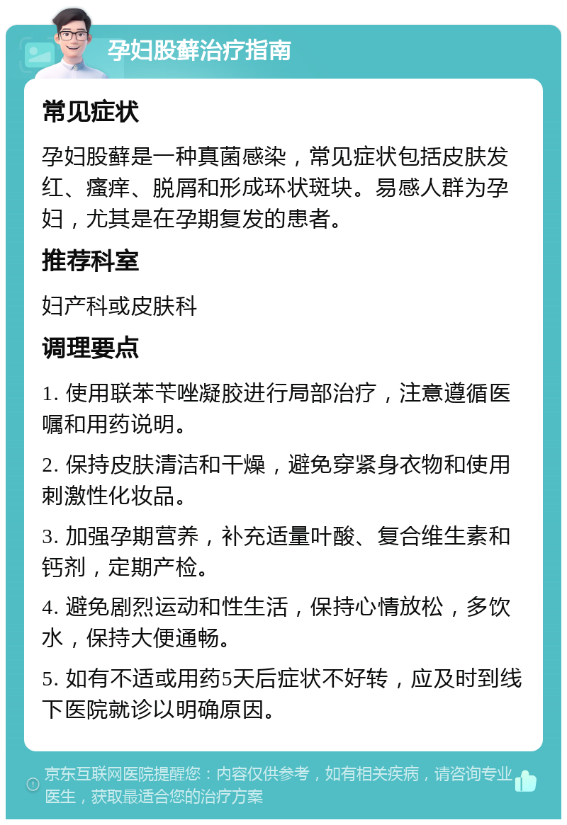 孕妇股藓治疗指南 常见症状 孕妇股藓是一种真菌感染，常见症状包括皮肤发红、瘙痒、脱屑和形成环状斑块。易感人群为孕妇，尤其是在孕期复发的患者。 推荐科室 妇产科或皮肤科 调理要点 1. 使用联苯苄唑凝胶进行局部治疗，注意遵循医嘱和用药说明。 2. 保持皮肤清洁和干燥，避免穿紧身衣物和使用刺激性化妆品。 3. 加强孕期营养，补充适量叶酸、复合维生素和钙剂，定期产检。 4. 避免剧烈运动和性生活，保持心情放松，多饮水，保持大便通畅。 5. 如有不适或用药5天后症状不好转，应及时到线下医院就诊以明确原因。