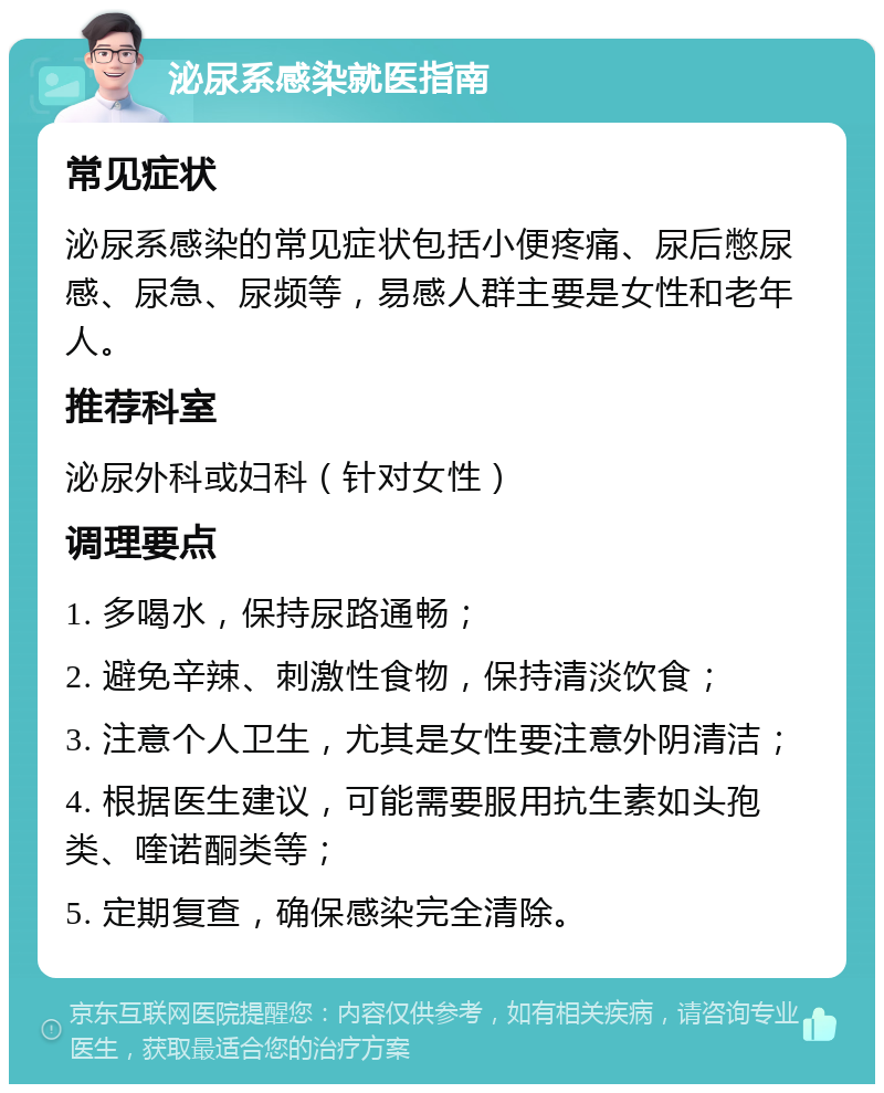 泌尿系感染就医指南 常见症状 泌尿系感染的常见症状包括小便疼痛、尿后憋尿感、尿急、尿频等，易感人群主要是女性和老年人。 推荐科室 泌尿外科或妇科（针对女性） 调理要点 1. 多喝水，保持尿路通畅； 2. 避免辛辣、刺激性食物，保持清淡饮食； 3. 注意个人卫生，尤其是女性要注意外阴清洁； 4. 根据医生建议，可能需要服用抗生素如头孢类、喹诺酮类等； 5. 定期复查，确保感染完全清除。