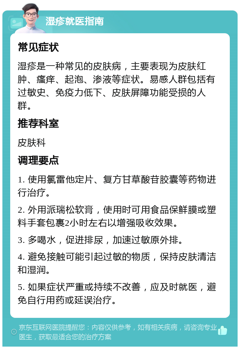 湿疹就医指南 常见症状 湿疹是一种常见的皮肤病，主要表现为皮肤红肿、瘙痒、起泡、渗液等症状。易感人群包括有过敏史、免疫力低下、皮肤屏障功能受损的人群。 推荐科室 皮肤科 调理要点 1. 使用氯雷他定片、复方甘草酸苷胶囊等药物进行治疗。 2. 外用派瑞松软膏，使用时可用食品保鲜膜或塑料手套包裹2小时左右以增强吸收效果。 3. 多喝水，促进排尿，加速过敏原外排。 4. 避免接触可能引起过敏的物质，保持皮肤清洁和湿润。 5. 如果症状严重或持续不改善，应及时就医，避免自行用药或延误治疗。