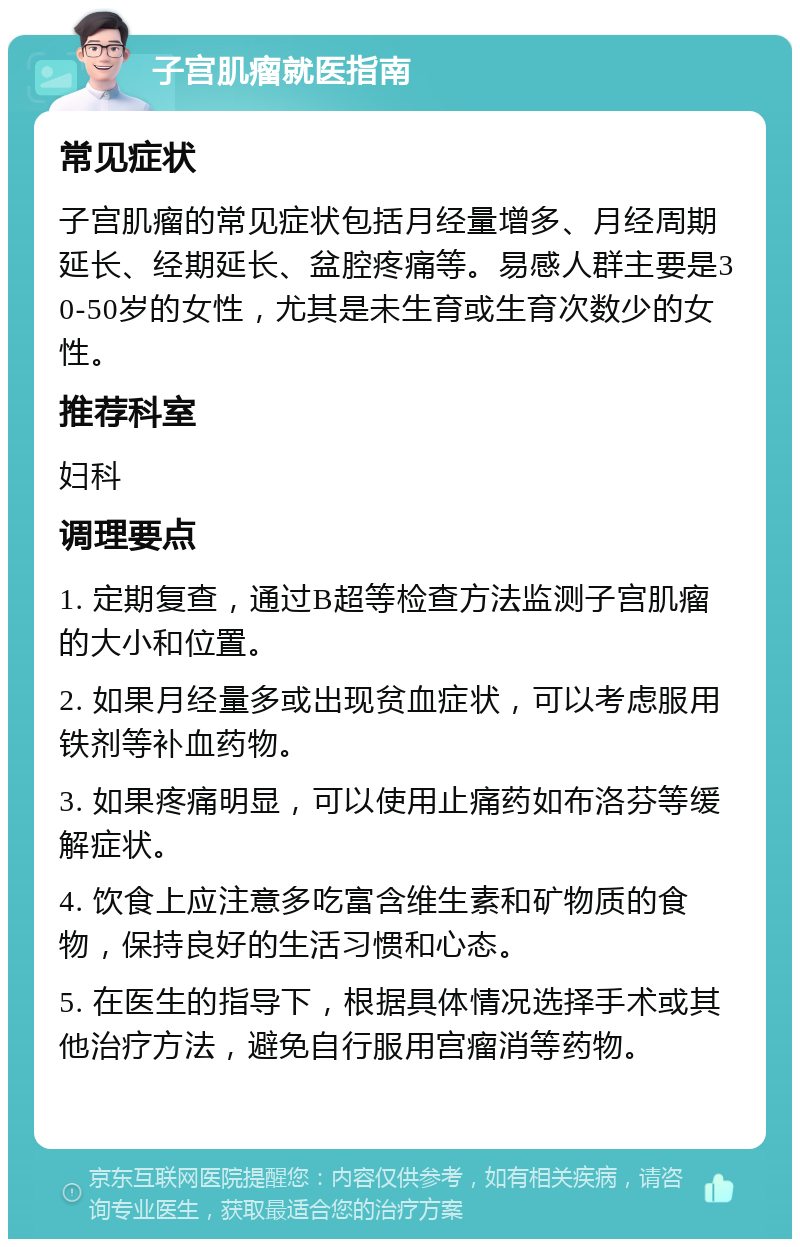 子宫肌瘤就医指南 常见症状 子宫肌瘤的常见症状包括月经量增多、月经周期延长、经期延长、盆腔疼痛等。易感人群主要是30-50岁的女性，尤其是未生育或生育次数少的女性。 推荐科室 妇科 调理要点 1. 定期复查，通过B超等检查方法监测子宫肌瘤的大小和位置。 2. 如果月经量多或出现贫血症状，可以考虑服用铁剂等补血药物。 3. 如果疼痛明显，可以使用止痛药如布洛芬等缓解症状。 4. 饮食上应注意多吃富含维生素和矿物质的食物，保持良好的生活习惯和心态。 5. 在医生的指导下，根据具体情况选择手术或其他治疗方法，避免自行服用宫瘤消等药物。