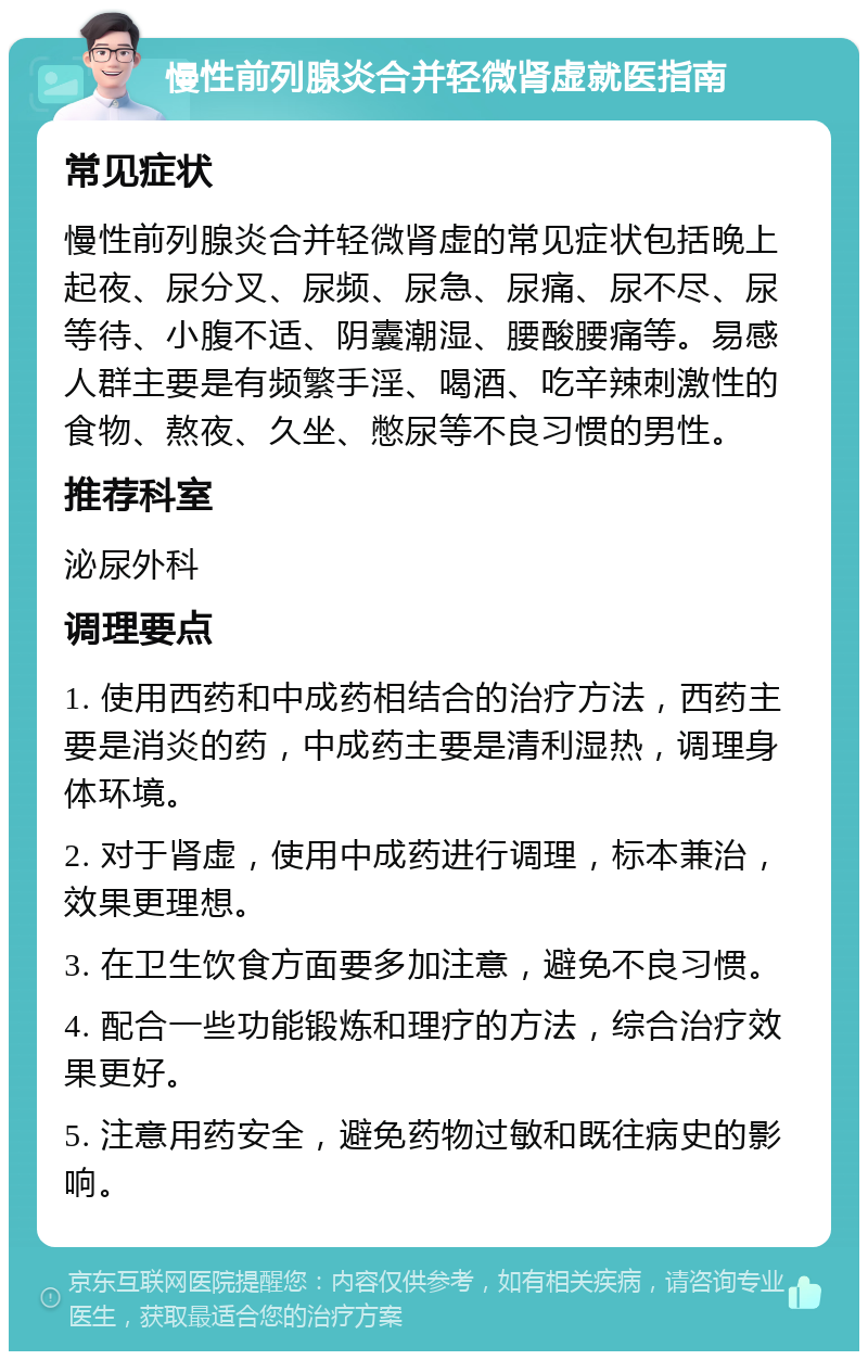 慢性前列腺炎合并轻微肾虚就医指南 常见症状 慢性前列腺炎合并轻微肾虚的常见症状包括晚上起夜、尿分叉、尿频、尿急、尿痛、尿不尽、尿等待、小腹不适、阴囊潮湿、腰酸腰痛等。易感人群主要是有频繁手淫、喝酒、吃辛辣刺激性的食物、熬夜、久坐、憋尿等不良习惯的男性。 推荐科室 泌尿外科 调理要点 1. 使用西药和中成药相结合的治疗方法，西药主要是消炎的药，中成药主要是清利湿热，调理身体环境。 2. 对于肾虚，使用中成药进行调理，标本兼治，效果更理想。 3. 在卫生饮食方面要多加注意，避免不良习惯。 4. 配合一些功能锻炼和理疗的方法，综合治疗效果更好。 5. 注意用药安全，避免药物过敏和既往病史的影响。