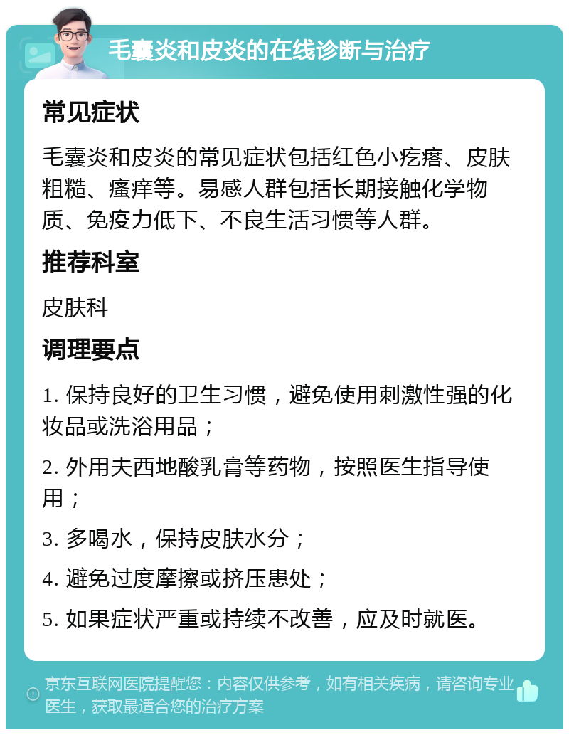 毛囊炎和皮炎的在线诊断与治疗 常见症状 毛囊炎和皮炎的常见症状包括红色小疙瘩、皮肤粗糙、瘙痒等。易感人群包括长期接触化学物质、免疫力低下、不良生活习惯等人群。 推荐科室 皮肤科 调理要点 1. 保持良好的卫生习惯，避免使用刺激性强的化妆品或洗浴用品； 2. 外用夫西地酸乳膏等药物，按照医生指导使用； 3. 多喝水，保持皮肤水分； 4. 避免过度摩擦或挤压患处； 5. 如果症状严重或持续不改善，应及时就医。