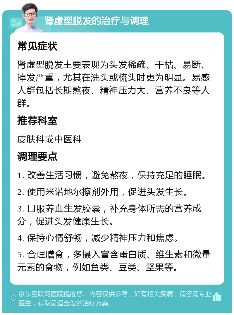 肾虚型脱发的治疗与调理 常见症状 肾虚型脱发主要表现为头发稀疏、干枯、易断、掉发严重，尤其在洗头或梳头时更为明显。易感人群包括长期熬夜、精神压力大、营养不良等人群。 推荐科室 皮肤科或中医科 调理要点 1. 改善生活习惯，避免熬夜，保持充足的睡眠。 2. 使用米诺地尔擦剂外用，促进头发生长。 3. 口服养血生发胶囊，补充身体所需的营养成分，促进头发健康生长。 4. 保持心情舒畅，减少精神压力和焦虑。 5. 合理膳食，多摄入富含蛋白质、维生素和微量元素的食物，例如鱼类、豆类、坚果等。