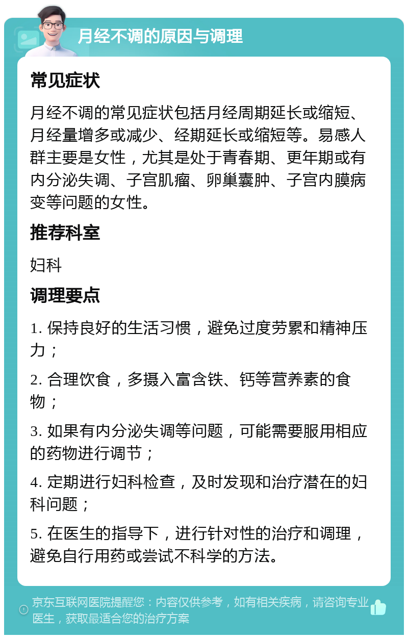 月经不调的原因与调理 常见症状 月经不调的常见症状包括月经周期延长或缩短、月经量增多或减少、经期延长或缩短等。易感人群主要是女性，尤其是处于青春期、更年期或有内分泌失调、子宫肌瘤、卵巢囊肿、子宫内膜病变等问题的女性。 推荐科室 妇科 调理要点 1. 保持良好的生活习惯，避免过度劳累和精神压力； 2. 合理饮食，多摄入富含铁、钙等营养素的食物； 3. 如果有内分泌失调等问题，可能需要服用相应的药物进行调节； 4. 定期进行妇科检查，及时发现和治疗潜在的妇科问题； 5. 在医生的指导下，进行针对性的治疗和调理，避免自行用药或尝试不科学的方法。