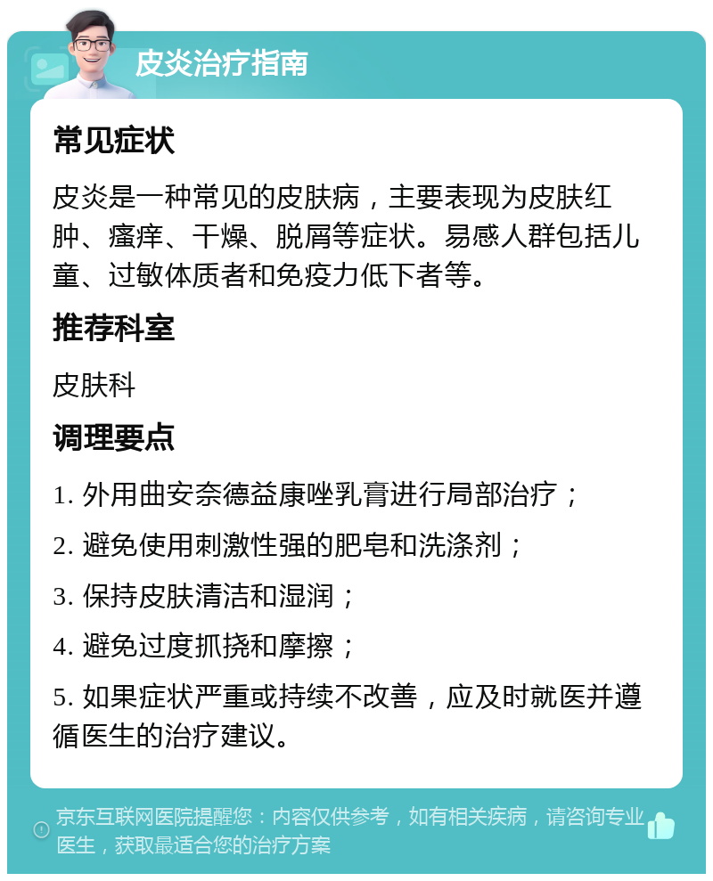 皮炎治疗指南 常见症状 皮炎是一种常见的皮肤病，主要表现为皮肤红肿、瘙痒、干燥、脱屑等症状。易感人群包括儿童、过敏体质者和免疫力低下者等。 推荐科室 皮肤科 调理要点 1. 外用曲安奈德益康唑乳膏进行局部治疗； 2. 避免使用刺激性强的肥皂和洗涤剂； 3. 保持皮肤清洁和湿润； 4. 避免过度抓挠和摩擦； 5. 如果症状严重或持续不改善，应及时就医并遵循医生的治疗建议。