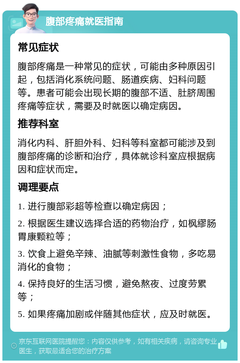 腹部疼痛就医指南 常见症状 腹部疼痛是一种常见的症状，可能由多种原因引起，包括消化系统问题、肠道疾病、妇科问题等。患者可能会出现长期的腹部不适、肚脐周围疼痛等症状，需要及时就医以确定病因。 推荐科室 消化内科、肝胆外科、妇科等科室都可能涉及到腹部疼痛的诊断和治疗，具体就诊科室应根据病因和症状而定。 调理要点 1. 进行腹部彩超等检查以确定病因； 2. 根据医生建议选择合适的药物治疗，如枫繆肠胃康颗粒等； 3. 饮食上避免辛辣、油腻等刺激性食物，多吃易消化的食物； 4. 保持良好的生活习惯，避免熬夜、过度劳累等； 5. 如果疼痛加剧或伴随其他症状，应及时就医。