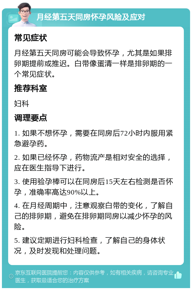 月经第五天同房怀孕风险及应对 常见症状 月经第五天同房可能会导致怀孕，尤其是如果排卵期提前或推迟。白带像蛋清一样是排卵期的一个常见症状。 推荐科室 妇科 调理要点 1. 如果不想怀孕，需要在同房后72小时内服用紧急避孕药。 2. 如果已经怀孕，药物流产是相对安全的选择，应在医生指导下进行。 3. 使用验孕棒可以在同房后15天左右检测是否怀孕，准确率高达90%以上。 4. 在月经周期中，注意观察白带的变化，了解自己的排卵期，避免在排卵期同房以减少怀孕的风险。 5. 建议定期进行妇科检查，了解自己的身体状况，及时发现和处理问题。