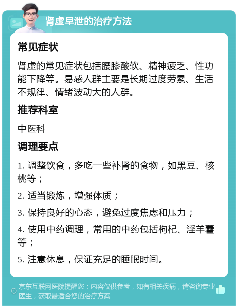 肾虚早泄的治疗方法 常见症状 肾虚的常见症状包括腰膝酸软、精神疲乏、性功能下降等。易感人群主要是长期过度劳累、生活不规律、情绪波动大的人群。 推荐科室 中医科 调理要点 1. 调整饮食，多吃一些补肾的食物，如黑豆、核桃等； 2. 适当锻炼，增强体质； 3. 保持良好的心态，避免过度焦虑和压力； 4. 使用中药调理，常用的中药包括枸杞、淫羊藿等； 5. 注意休息，保证充足的睡眠时间。