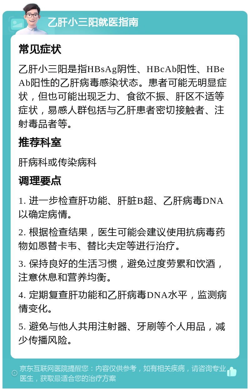 乙肝小三阳就医指南 常见症状 乙肝小三阳是指HBsAg阴性、HBcAb阳性、HBeAb阳性的乙肝病毒感染状态。患者可能无明显症状，但也可能出现乏力、食欲不振、肝区不适等症状，易感人群包括与乙肝患者密切接触者、注射毒品者等。 推荐科室 肝病科或传染病科 调理要点 1. 进一步检查肝功能、肝脏B超、乙肝病毒DNA以确定病情。 2. 根据检查结果，医生可能会建议使用抗病毒药物如恩替卡韦、替比夫定等进行治疗。 3. 保持良好的生活习惯，避免过度劳累和饮酒，注意休息和营养均衡。 4. 定期复查肝功能和乙肝病毒DNA水平，监测病情变化。 5. 避免与他人共用注射器、牙刷等个人用品，减少传播风险。