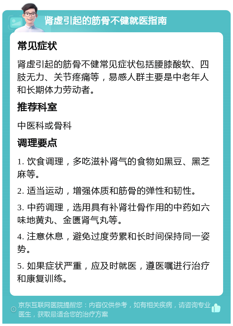 肾虚引起的筋骨不健就医指南 常见症状 肾虚引起的筋骨不健常见症状包括腰膝酸软、四肢无力、关节疼痛等，易感人群主要是中老年人和长期体力劳动者。 推荐科室 中医科或骨科 调理要点 1. 饮食调理，多吃滋补肾气的食物如黑豆、黑芝麻等。 2. 适当运动，增强体质和筋骨的弹性和韧性。 3. 中药调理，选用具有补肾壮骨作用的中药如六味地黄丸、金匮肾气丸等。 4. 注意休息，避免过度劳累和长时间保持同一姿势。 5. 如果症状严重，应及时就医，遵医嘱进行治疗和康复训练。