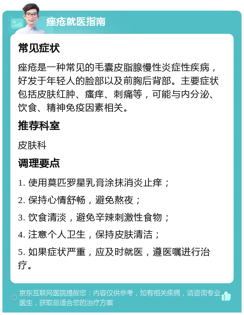 痤疮就医指南 常见症状 痤疮是一种常见的毛囊皮脂腺慢性炎症性疾病，好发于年轻人的脸部以及前胸后背部。主要症状包括皮肤红肿、瘙痒、刺痛等，可能与内分泌、饮食、精神免疫因素相关。 推荐科室 皮肤科 调理要点 1. 使用莫匹罗星乳膏涂抹消炎止痒； 2. 保持心情舒畅，避免熬夜； 3. 饮食清淡，避免辛辣刺激性食物； 4. 注意个人卫生，保持皮肤清洁； 5. 如果症状严重，应及时就医，遵医嘱进行治疗。