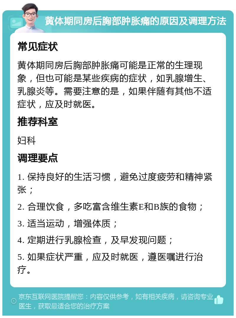 黄体期同房后胸部肿胀痛的原因及调理方法 常见症状 黄体期同房后胸部肿胀痛可能是正常的生理现象，但也可能是某些疾病的症状，如乳腺增生、乳腺炎等。需要注意的是，如果伴随有其他不适症状，应及时就医。 推荐科室 妇科 调理要点 1. 保持良好的生活习惯，避免过度疲劳和精神紧张； 2. 合理饮食，多吃富含维生素E和B族的食物； 3. 适当运动，增强体质； 4. 定期进行乳腺检查，及早发现问题； 5. 如果症状严重，应及时就医，遵医嘱进行治疗。