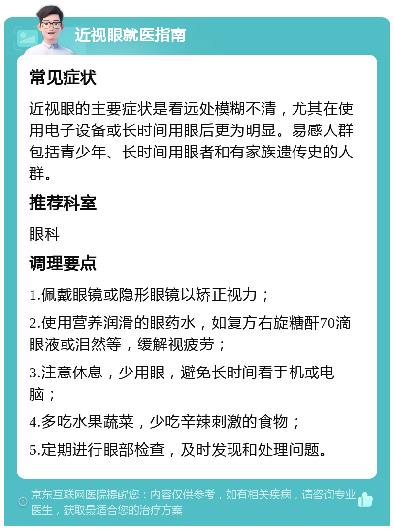 近视眼就医指南 常见症状 近视眼的主要症状是看远处模糊不清，尤其在使用电子设备或长时间用眼后更为明显。易感人群包括青少年、长时间用眼者和有家族遗传史的人群。 推荐科室 眼科 调理要点 1.佩戴眼镜或隐形眼镜以矫正视力； 2.使用营养润滑的眼药水，如复方右旋糖酐70滴眼液或泪然等，缓解视疲劳； 3.注意休息，少用眼，避免长时间看手机或电脑； 4.多吃水果蔬菜，少吃辛辣刺激的食物； 5.定期进行眼部检查，及时发现和处理问题。