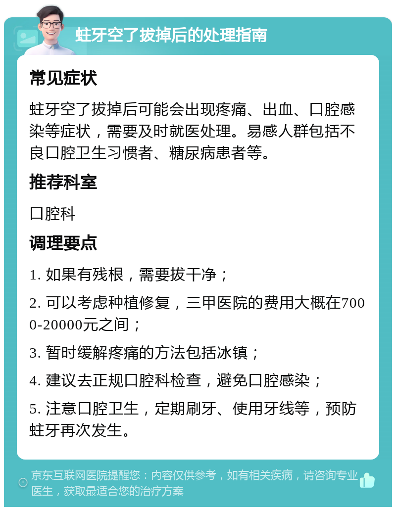 蛀牙空了拔掉后的处理指南 常见症状 蛀牙空了拔掉后可能会出现疼痛、出血、口腔感染等症状，需要及时就医处理。易感人群包括不良口腔卫生习惯者、糖尿病患者等。 推荐科室 口腔科 调理要点 1. 如果有残根，需要拔干净； 2. 可以考虑种植修复，三甲医院的费用大概在7000-20000元之间； 3. 暂时缓解疼痛的方法包括冰镇； 4. 建议去正规口腔科检查，避免口腔感染； 5. 注意口腔卫生，定期刷牙、使用牙线等，预防蛀牙再次发生。