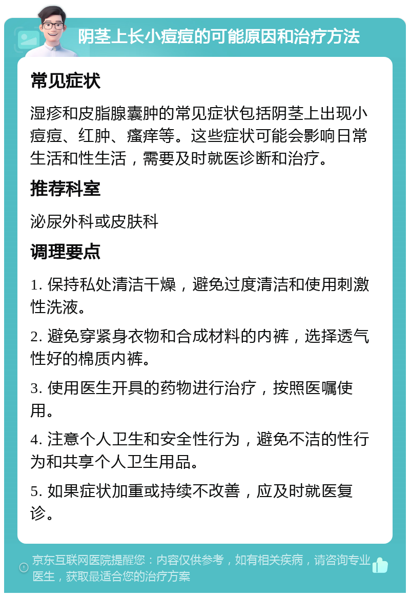 阴茎上长小痘痘的可能原因和治疗方法 常见症状 湿疹和皮脂腺囊肿的常见症状包括阴茎上出现小痘痘、红肿、瘙痒等。这些症状可能会影响日常生活和性生活，需要及时就医诊断和治疗。 推荐科室 泌尿外科或皮肤科 调理要点 1. 保持私处清洁干燥，避免过度清洁和使用刺激性洗液。 2. 避免穿紧身衣物和合成材料的内裤，选择透气性好的棉质内裤。 3. 使用医生开具的药物进行治疗，按照医嘱使用。 4. 注意个人卫生和安全性行为，避免不洁的性行为和共享个人卫生用品。 5. 如果症状加重或持续不改善，应及时就医复诊。