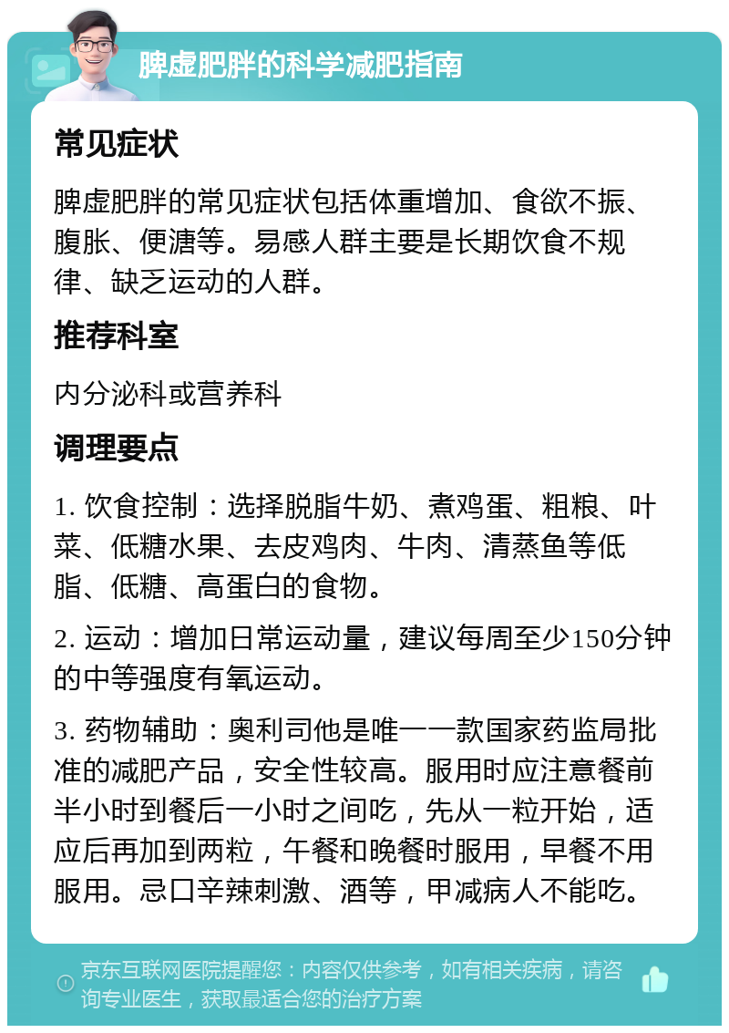 脾虚肥胖的科学减肥指南 常见症状 脾虚肥胖的常见症状包括体重增加、食欲不振、腹胀、便溏等。易感人群主要是长期饮食不规律、缺乏运动的人群。 推荐科室 内分泌科或营养科 调理要点 1. 饮食控制：选择脱脂牛奶、煮鸡蛋、粗粮、叶菜、低糖水果、去皮鸡肉、牛肉、清蒸鱼等低脂、低糖、高蛋白的食物。 2. 运动：增加日常运动量，建议每周至少150分钟的中等强度有氧运动。 3. 药物辅助：奥利司他是唯一一款国家药监局批准的减肥产品，安全性较高。服用时应注意餐前半小时到餐后一小时之间吃，先从一粒开始，适应后再加到两粒，午餐和晚餐时服用，早餐不用服用。忌口辛辣刺激、酒等，甲减病人不能吃。