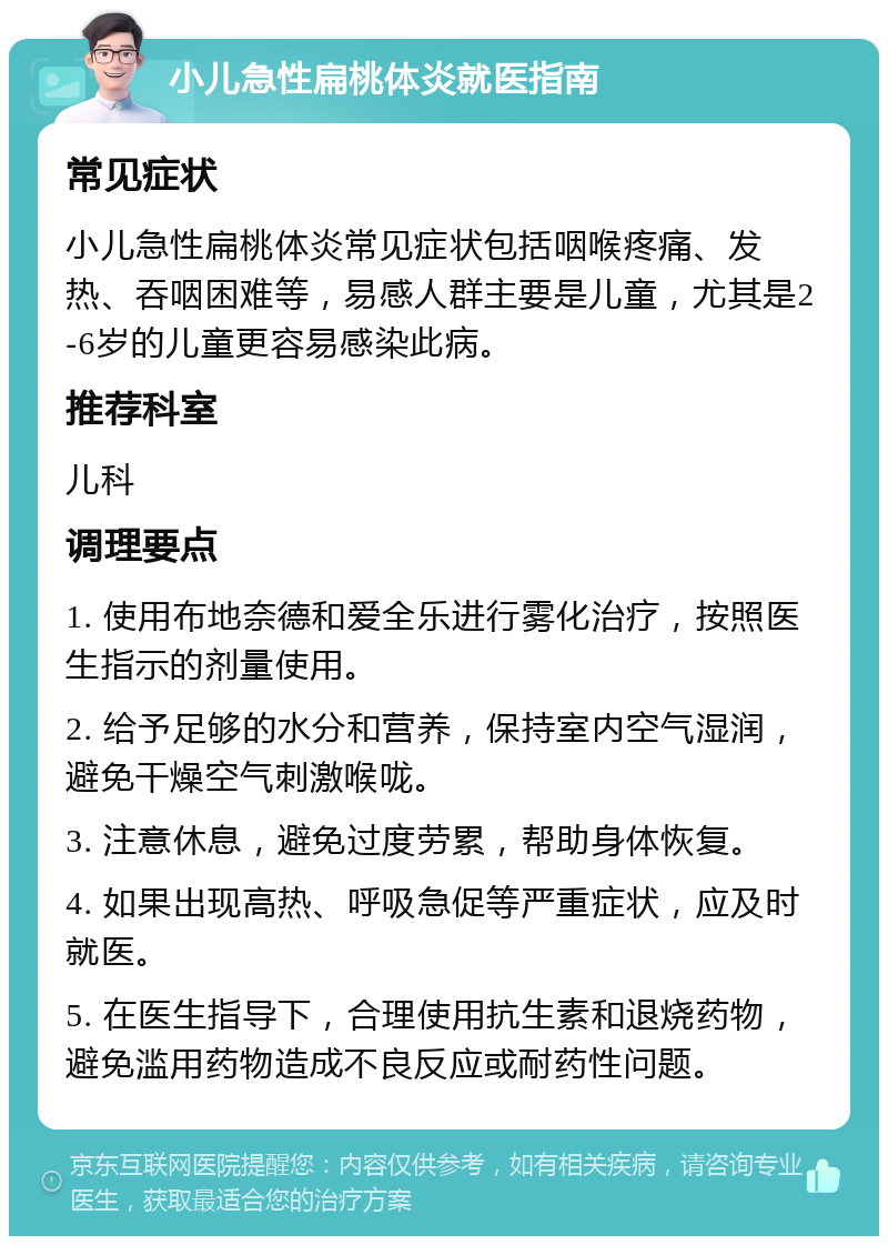 小儿急性扁桃体炎就医指南 常见症状 小儿急性扁桃体炎常见症状包括咽喉疼痛、发热、吞咽困难等，易感人群主要是儿童，尤其是2-6岁的儿童更容易感染此病。 推荐科室 儿科 调理要点 1. 使用布地奈德和爱全乐进行雾化治疗，按照医生指示的剂量使用。 2. 给予足够的水分和营养，保持室内空气湿润，避免干燥空气刺激喉咙。 3. 注意休息，避免过度劳累，帮助身体恢复。 4. 如果出现高热、呼吸急促等严重症状，应及时就医。 5. 在医生指导下，合理使用抗生素和退烧药物，避免滥用药物造成不良反应或耐药性问题。