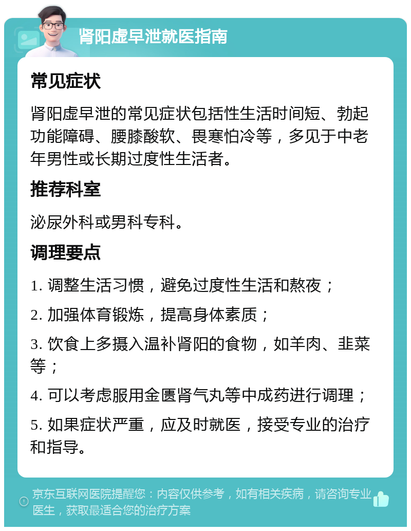 肾阳虚早泄就医指南 常见症状 肾阳虚早泄的常见症状包括性生活时间短、勃起功能障碍、腰膝酸软、畏寒怕冷等，多见于中老年男性或长期过度性生活者。 推荐科室 泌尿外科或男科专科。 调理要点 1. 调整生活习惯，避免过度性生活和熬夜； 2. 加强体育锻炼，提高身体素质； 3. 饮食上多摄入温补肾阳的食物，如羊肉、韭菜等； 4. 可以考虑服用金匮肾气丸等中成药进行调理； 5. 如果症状严重，应及时就医，接受专业的治疗和指导。