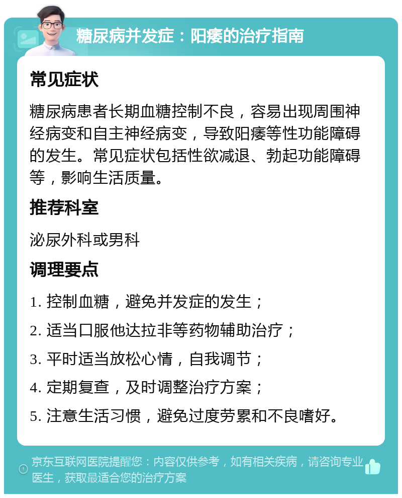 糖尿病并发症：阳痿的治疗指南 常见症状 糖尿病患者长期血糖控制不良，容易出现周围神经病变和自主神经病变，导致阳痿等性功能障碍的发生。常见症状包括性欲减退、勃起功能障碍等，影响生活质量。 推荐科室 泌尿外科或男科 调理要点 1. 控制血糖，避免并发症的发生； 2. 适当口服他达拉非等药物辅助治疗； 3. 平时适当放松心情，自我调节； 4. 定期复查，及时调整治疗方案； 5. 注意生活习惯，避免过度劳累和不良嗜好。