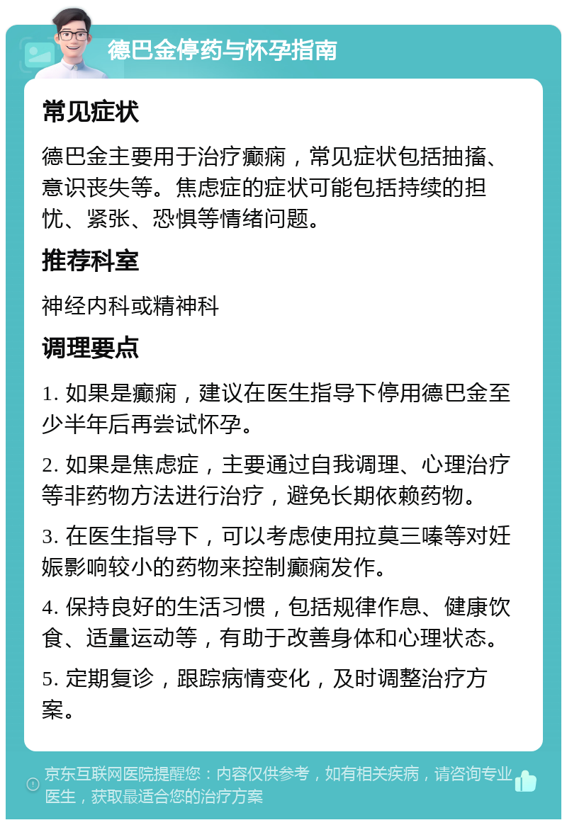 德巴金停药与怀孕指南 常见症状 德巴金主要用于治疗癫痫，常见症状包括抽搐、意识丧失等。焦虑症的症状可能包括持续的担忧、紧张、恐惧等情绪问题。 推荐科室 神经内科或精神科 调理要点 1. 如果是癫痫，建议在医生指导下停用德巴金至少半年后再尝试怀孕。 2. 如果是焦虑症，主要通过自我调理、心理治疗等非药物方法进行治疗，避免长期依赖药物。 3. 在医生指导下，可以考虑使用拉莫三嗪等对妊娠影响较小的药物来控制癫痫发作。 4. 保持良好的生活习惯，包括规律作息、健康饮食、适量运动等，有助于改善身体和心理状态。 5. 定期复诊，跟踪病情变化，及时调整治疗方案。