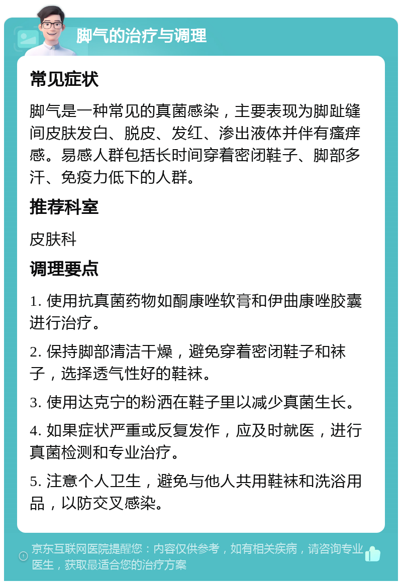 脚气的治疗与调理 常见症状 脚气是一种常见的真菌感染，主要表现为脚趾缝间皮肤发白、脱皮、发红、渗出液体并伴有瘙痒感。易感人群包括长时间穿着密闭鞋子、脚部多汗、免疫力低下的人群。 推荐科室 皮肤科 调理要点 1. 使用抗真菌药物如酮康唑软膏和伊曲康唑胶囊进行治疗。 2. 保持脚部清洁干燥，避免穿着密闭鞋子和袜子，选择透气性好的鞋袜。 3. 使用达克宁的粉洒在鞋子里以减少真菌生长。 4. 如果症状严重或反复发作，应及时就医，进行真菌检测和专业治疗。 5. 注意个人卫生，避免与他人共用鞋袜和洗浴用品，以防交叉感染。